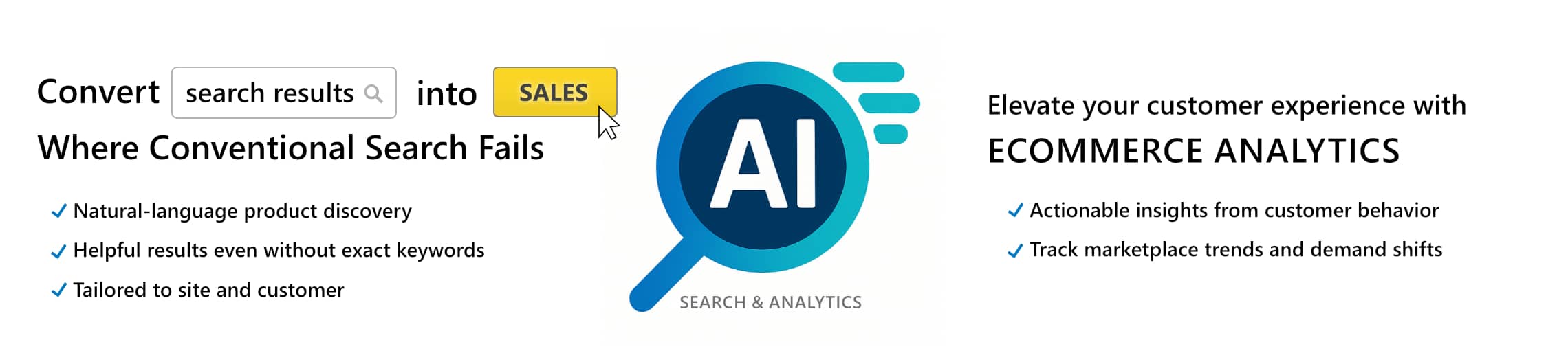 AI Search & Analytics: Convert search results into sales where conventional serch fails; Natural-language product discovery, Helpful results even without exact keywords, Tailored to site and customer; Elevate your customer experience with Ecommerce Analytics; Actionable insights from customer behavior, Track marketplace trends and demand shifts